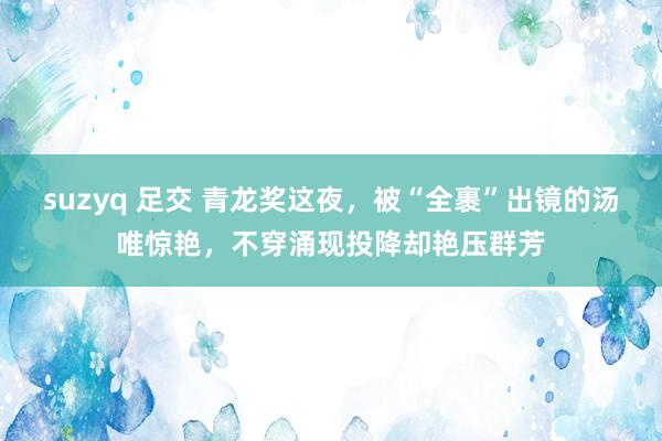 suzyq 足交 青龙奖这夜，被“全裹”出镜的汤唯惊艳，不穿涌现投降却艳压群芳