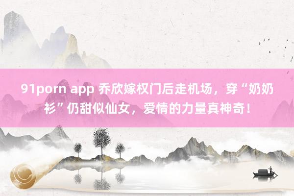 91porn app 乔欣嫁权门后走机场，穿“奶奶衫”仍甜似仙女，爱情的力量真神奇！