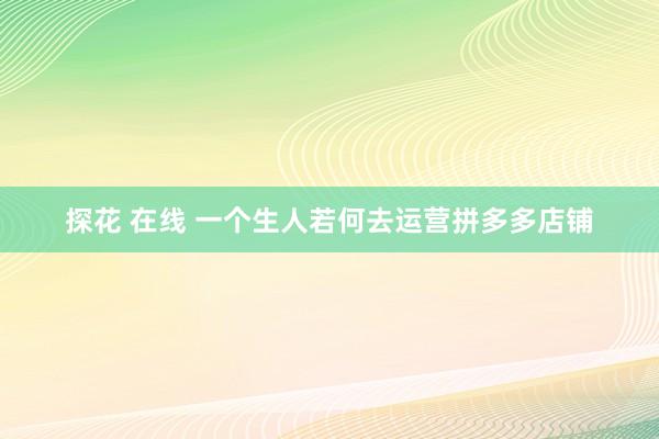 探花 在线 一个生人若何去运营拼多多店铺