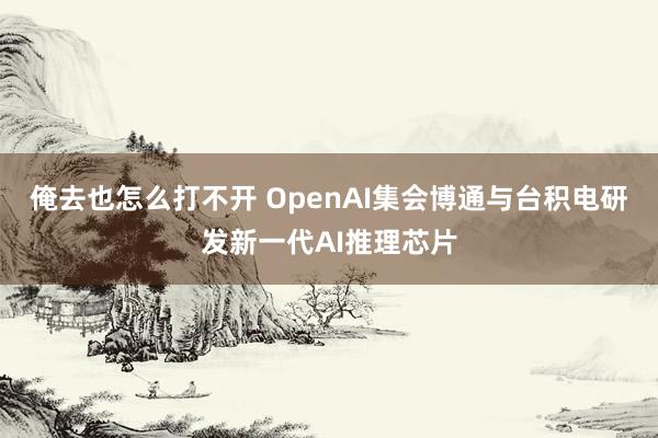 俺去也怎么打不开 OpenAI集会博通与台积电研发新一代AI推理芯片