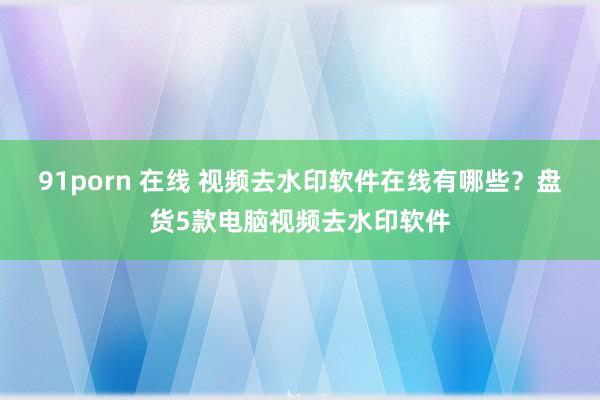 91porn 在线 视频去水印软件在线有哪些？盘货5款电脑视频去水印软件