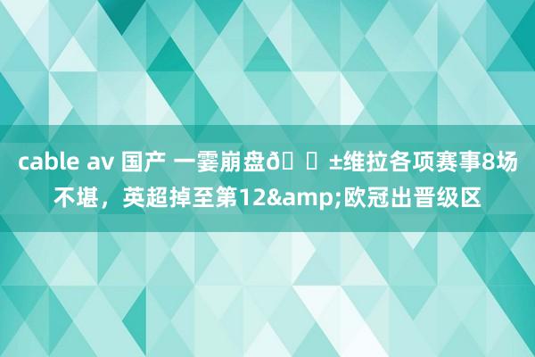 cable av 国产 一霎崩盘😱维拉各项赛事8场不堪，英超掉至第12&欧冠出晋级区