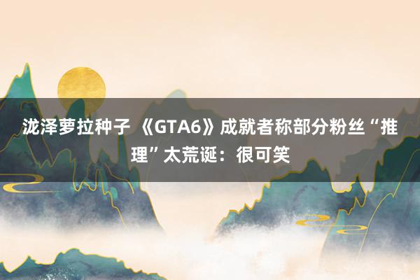 泷泽萝拉种子 《GTA6》成就者称部分粉丝“推理”太荒诞：很可笑