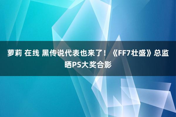 萝莉 在线 黑传说代表也来了！《FF7壮盛》总监晒PS大奖合影