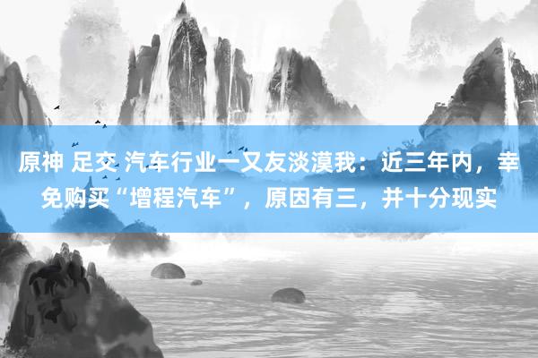 原神 足交 汽车行业一又友淡漠我：近三年内，幸免购买“增程汽车”，原因有三，并十分现实