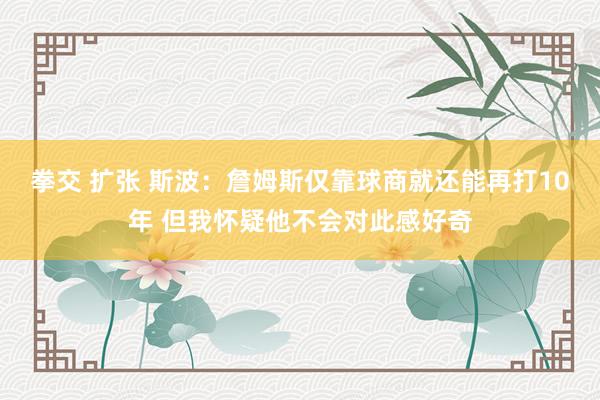 拳交 扩张 斯波：詹姆斯仅靠球商就还能再打10年 但我怀疑他不会对此感好奇