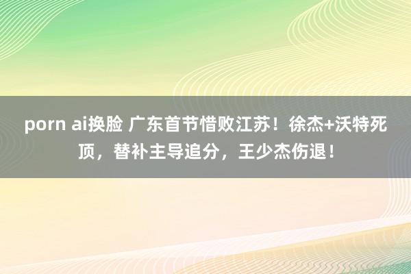 porn ai换脸 广东首节惜败江苏！徐杰+沃特死顶，替补主导追分，王少杰伤退！