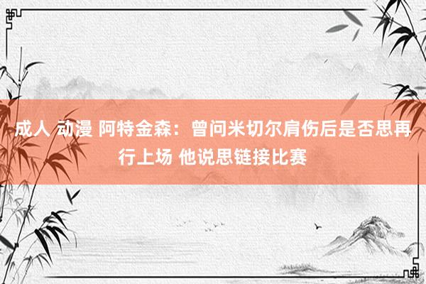 成人 动漫 阿特金森：曾问米切尔肩伤后是否思再行上场 他说思链接比赛