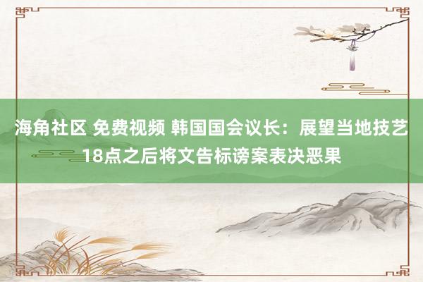 海角社区 免费视频 韩国国会议长：展望当地技艺18点之后将文告标谤案表决恶果