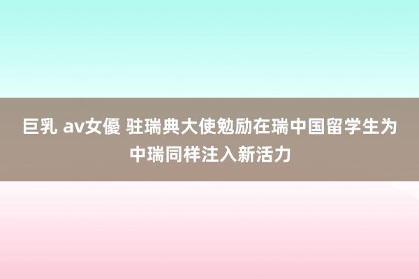 巨乳 av女優 驻瑞典大使勉励在瑞中国留学生为中瑞同样注入新活力