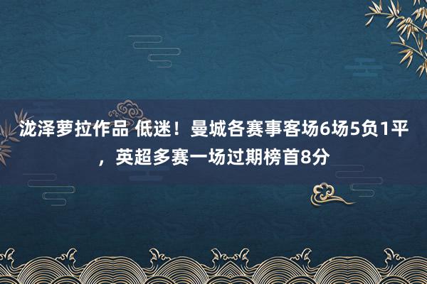 泷泽萝拉作品 低迷！曼城各赛事客场6场5负1平，英超多赛一场过期榜首8分