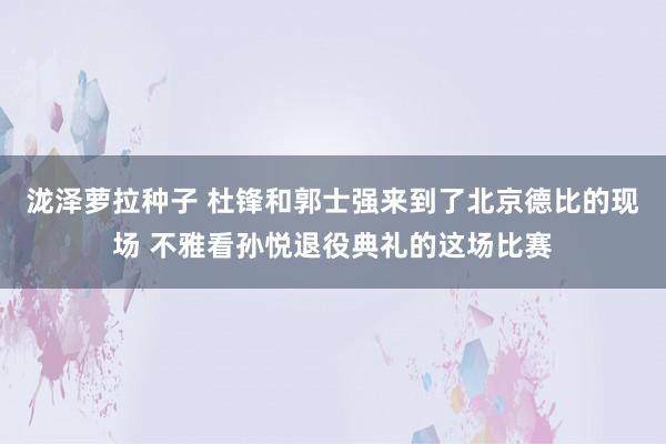 泷泽萝拉种子 杜锋和郭士强来到了北京德比的现场 不雅看孙悦退役典礼的这场比赛