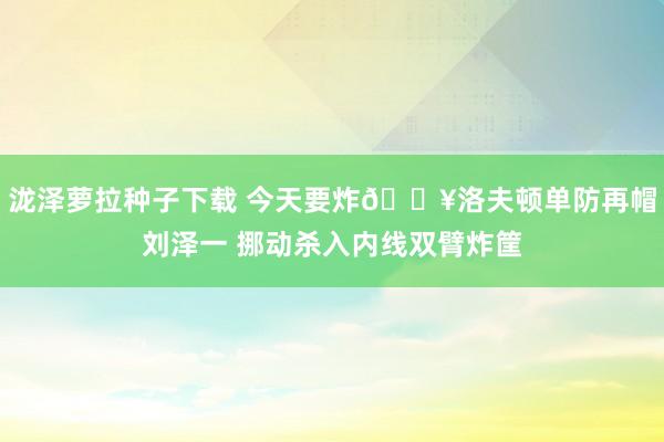 泷泽萝拉种子下载 今天要炸💥洛夫顿单防再帽刘泽一 挪动杀入内线双臂炸筐