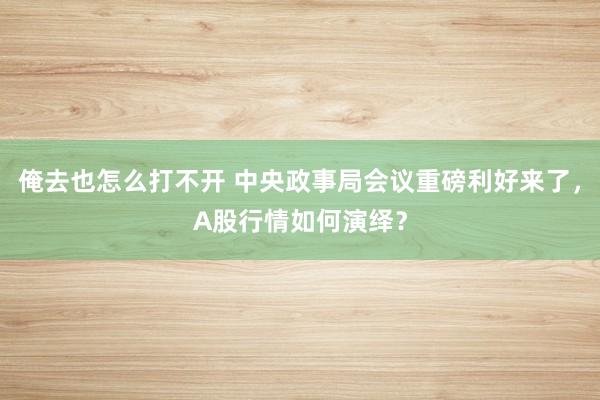 俺去也怎么打不开 中央政事局会议重磅利好来了，A股行情如何演绎？