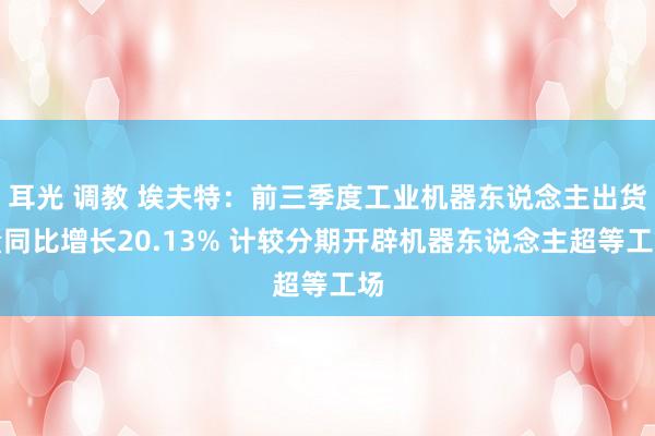 耳光 调教 埃夫特：前三季度工业机器东说念主出货量同比增长20.13% 计较分期开辟机器东说念主超等工场