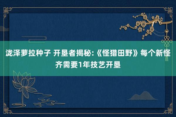 泷泽萝拉种子 开垦者揭秘:《怪猎田野》每个新怪齐需要1年技艺开垦