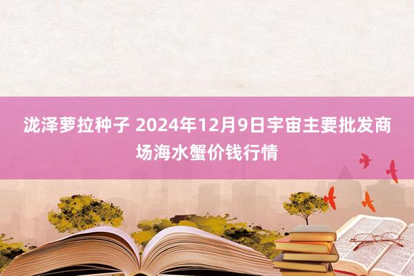 泷泽萝拉种子 2024年12月9日宇宙主要批发商场海水蟹价钱行情