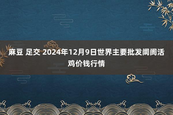 麻豆 足交 2024年12月9日世界主要批发阛阓活鸡价钱行情