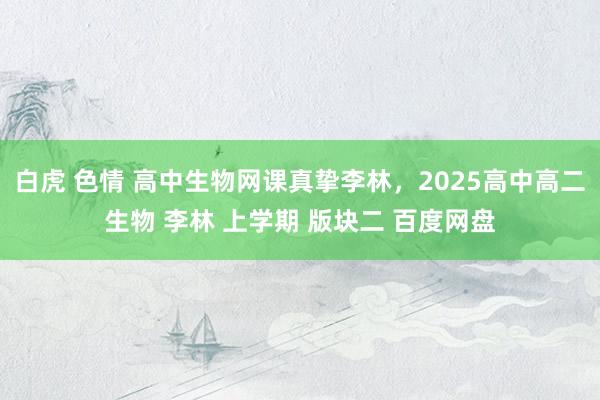 白虎 色情 高中生物网课真挚李林，2025高中高二生物 李林 上学期 版块二 百度网盘