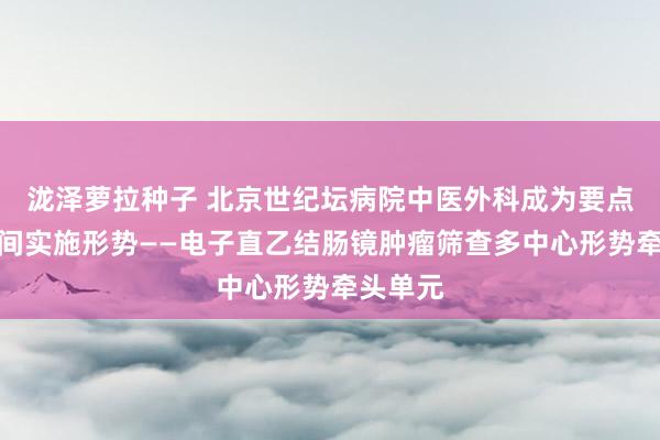 泷泽萝拉种子 北京世纪坛病院中医外科成为要点相宜时间实施形势——电子直乙结肠镜肿瘤筛查多中心形势牵头单元