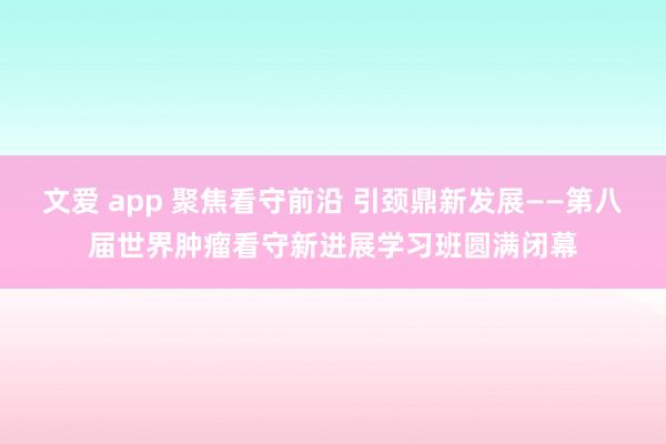 文爱 app 聚焦看守前沿 引颈鼎新发展——第八届世界肿瘤看守新进展学习班圆满闭幕