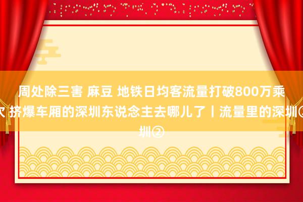 周处除三害 麻豆 地铁日均客流量打破800万乘次 挤爆车厢的深圳东说念主去哪儿了丨流量里的深圳②