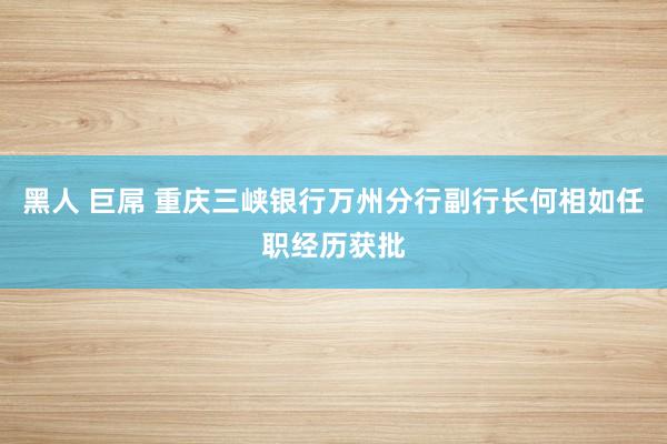 黑人 巨屌 重庆三峡银行万州分行副行长何相如任职经历获批