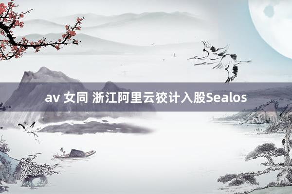 av 女同 浙江阿里云狡计入股Sealos