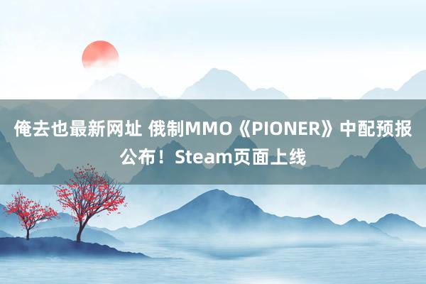 俺去也最新网址 俄制MMO《PIONER》中配预报公布！Steam页面上线