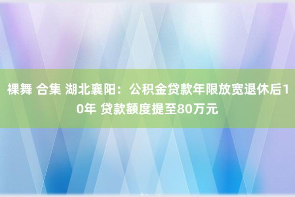 裸舞 合集 湖北襄阳：公积金贷款年限放宽退休后10年 贷款额度提至80万元