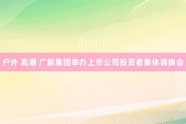 户外 高潮 广新集团举办上市公司投资者集体调换会