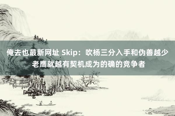 俺去也最新网址 Skip：吹杨三分入手和伪善越少 老鹰就越有契机成为的确的竞争者