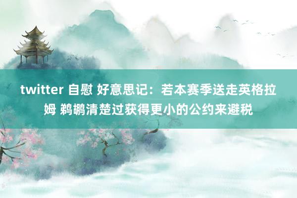 twitter 自慰 好意思记：若本赛季送走英格拉姆 鹈鹕清楚过获得更小的公约来避税