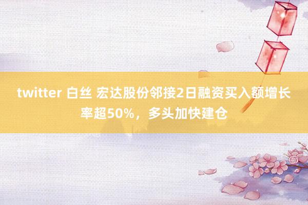 twitter 白丝 宏达股份邻接2日融资买入额增长率超50%，多头加快建仓