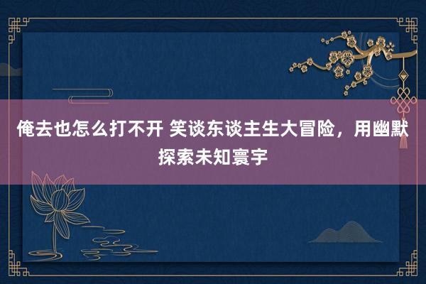 俺去也怎么打不开 笑谈东谈主生大冒险，用幽默探索未知寰宇