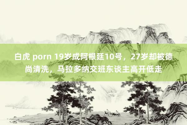 白虎 porn 19岁成阿根廷10号，27岁却被德尚清洗，马拉多纳交班东谈主高开低走