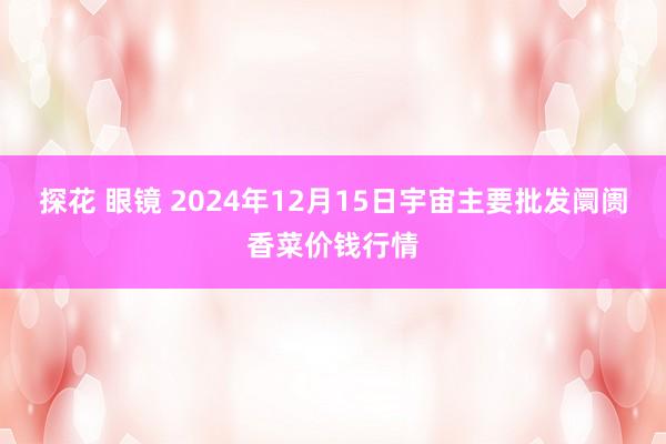 探花 眼镜 2024年12月15日宇宙主要批发阛阓香菜价钱行情