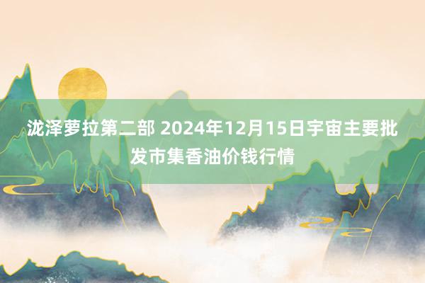 泷泽萝拉第二部 2024年12月15日宇宙主要批发市集香油价钱行情