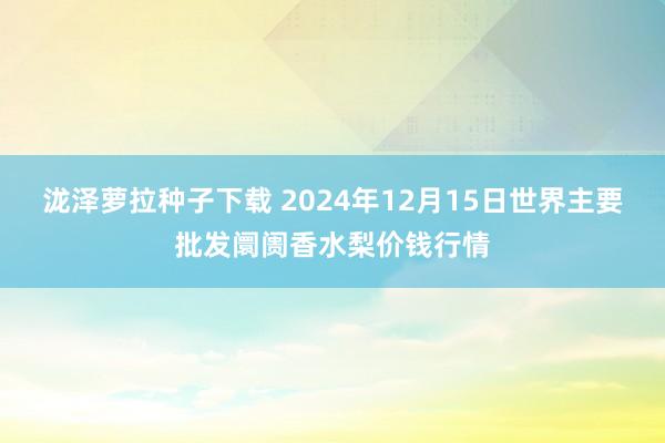 泷泽萝拉种子下载 2024年12月15日世界主要批发阛阓香水梨价钱行情