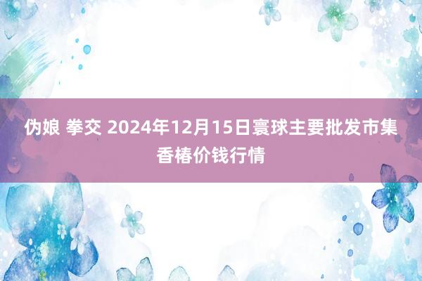 伪娘 拳交 2024年12月15日寰球主要批发市集香椿价钱行情