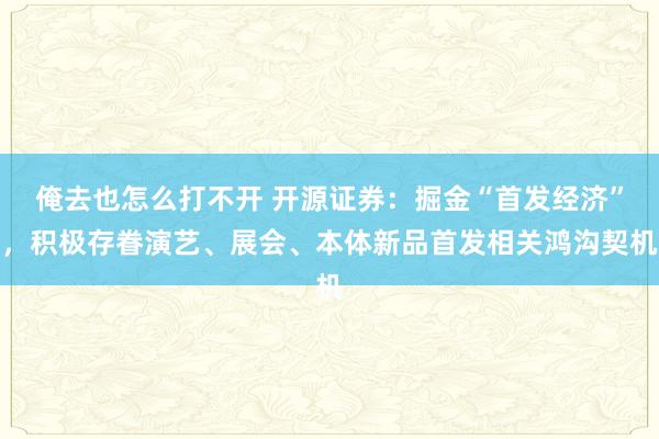 俺去也怎么打不开 开源证券：掘金“首发经济”，积极存眷演艺、展会、本体新品首发相关鸿沟契机