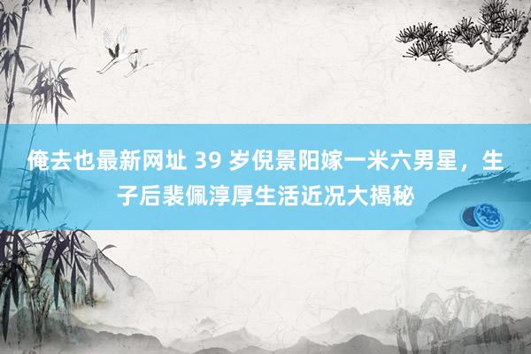 俺去也最新网址 39 岁倪景阳嫁一米六男星，生子后裴佩淳厚生活近况大揭秘