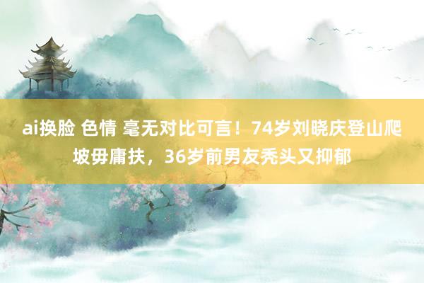 ai换脸 色情 毫无对比可言！74岁刘晓庆登山爬坡毋庸扶，36岁前男友秃头又抑郁