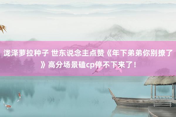 泷泽萝拉种子 世东说念主点赞《年下弟弟你别撩了》高分场景磕cp停不下来了！