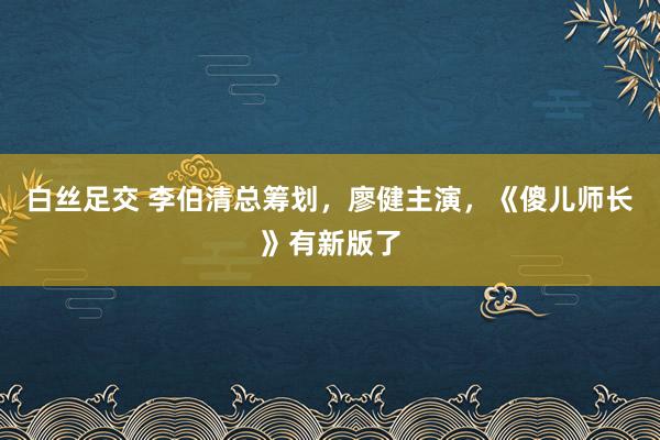 白丝足交 李伯清总筹划，廖健主演，《傻儿师长》有新版了