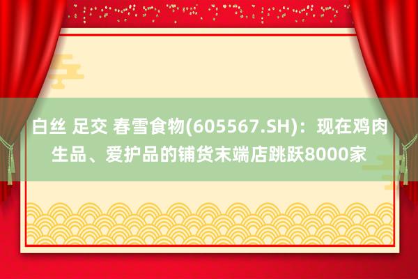 白丝 足交 春雪食物(605567.SH)：现在鸡肉生品、爱护品的铺货末端店跳跃8000家