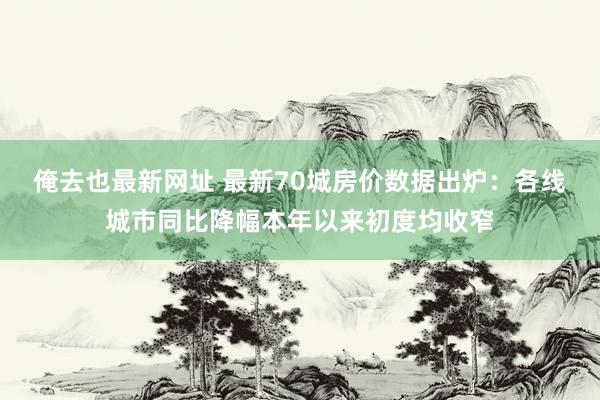 俺去也最新网址 最新70城房价数据出炉：各线城市同比降幅本年以来初度均收窄