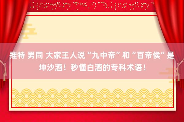 推特 男同 大家王人说“九中帝”和“百帝侯”是坤沙酒！秒懂白酒的专科术语！