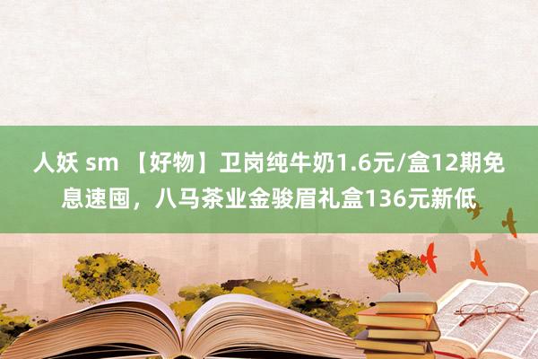 人妖 sm 【好物】卫岗纯牛奶1.6元/盒12期免息速囤，八马茶业金骏眉礼盒136元新低