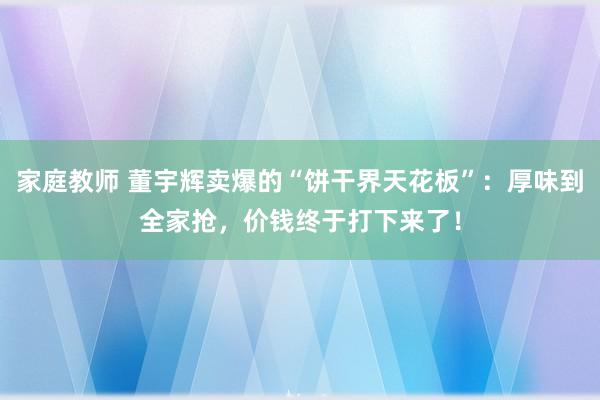 家庭教师 董宇辉卖爆的“饼干界天花板”：厚味到全家抢，价钱终于打下来了！